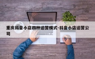 重庆抖音小店四种运营模式-抖音小店运营公司