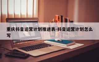 重庆抖音运营计划推进表-抖音运营计划怎么写