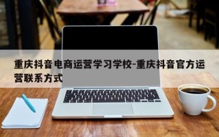 重庆抖音电商运营学习学校-重庆抖音官方运营联系方式