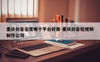 重庆抖音运营哪个平台好用-重庆抖音短视频制作公司