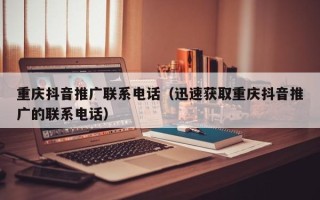 重庆抖音推广联系电话（迅速获取重庆抖音推广的联系电话）