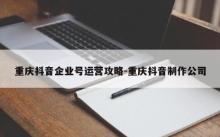 重庆抖音企业号运营攻略-重庆抖音制作公司