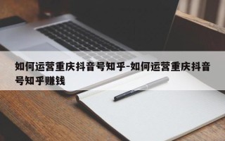 如何运营重庆抖音号知乎-如何运营重庆抖音号知乎赚钱