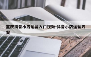 重庆抖音小店运营入门视频-抖音小店运营方案