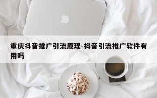 重庆抖音推广引流原理-抖音引流推广软件有用吗