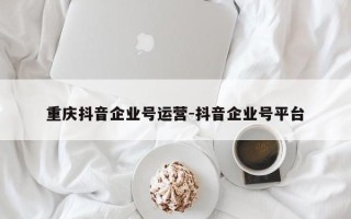 重庆抖音企业号运营-抖音企业号平台