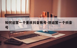 如何运营一个重庆抖音账号-想运营一个抖音号