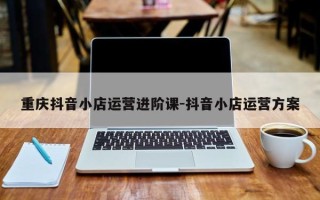 重庆抖音小店运营进阶课-抖音小店运营方案