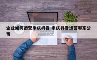 企业如何运营重庆抖音-重庆抖音运营哪家公司