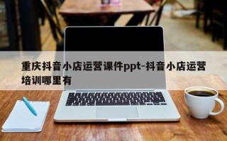 重庆抖音小店运营课件ppt-抖音小店运营培训哪里有