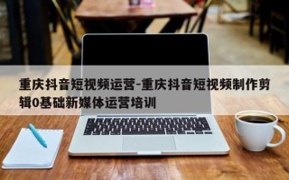 重庆抖音短视频运营-重庆抖音短视频制作剪辑0基础新媒体运营培训