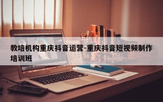 教培机构重庆抖音运营-重庆抖音短视频制作培训班