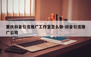 重庆抖音引流推广工作室怎么做-抖音引流推广公司