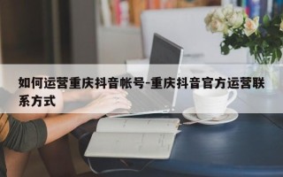 如何运营重庆抖音帐号-重庆抖音官方运营联系方式