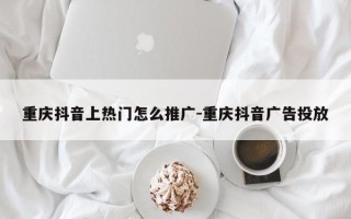 重庆抖音上热门怎么推广-重庆抖音广告投放