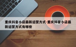 重庆抖音小店最新运营方式-重庆抖音小店最新运营方式有哪些