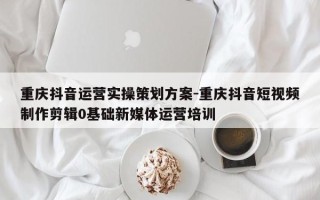 重庆抖音运营实操策划方案-重庆抖音短视频制作剪辑0基础新媒体运营培训