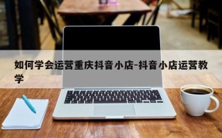 如何学会运营重庆抖音小店-抖音小店运营教学