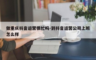 做重庆抖音运营很忙吗-到抖音运营公司上班怎么样