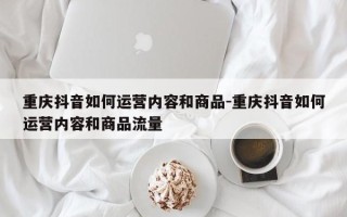 重庆抖音如何运营内容和商品-重庆抖音如何运营内容和商品流量