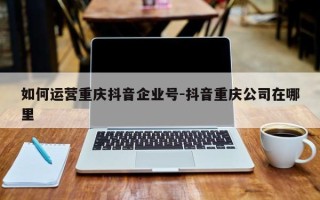 如何运营重庆抖音企业号-抖音重庆公司在哪里