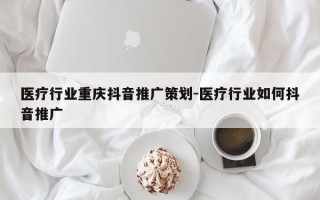 医疗行业重庆抖音推广策划-医疗行业如何抖音推广