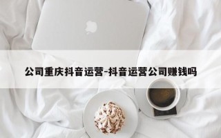 公司重庆抖音运营-抖音运营公司赚钱吗