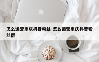 怎么运营重庆抖音粉丝-怎么运营重庆抖音粉丝群