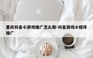 重庆抖音小游戏推广怎么做-抖音游戏小程序推广