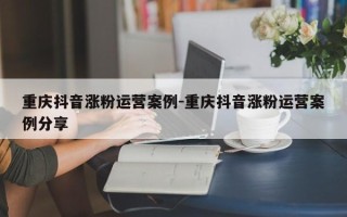 重庆抖音涨粉运营案例-重庆抖音涨粉运营案例分享