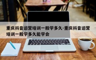 重庆抖音运营培训一般学多久-重庆抖音运营培训一般学多久能学会