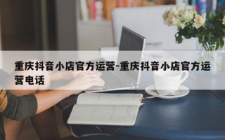 重庆抖音小店官方运营-重庆抖音小店官方运营电话