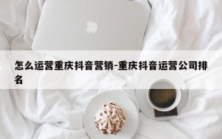 怎么运营重庆抖音营销-重庆抖音运营公司排名