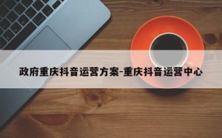 政府重庆抖音运营方案-重庆抖音运营中心