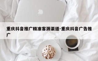 重庆抖音推广精准客源渠道-重庆抖音广告推广