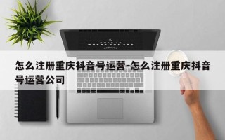 怎么注册重庆抖音号运营-怎么注册重庆抖音号运营公司