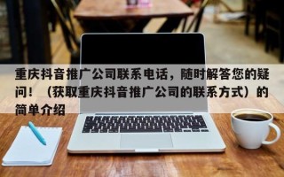 重庆抖音推广公司联系电话，随时解答您的疑问！（获取重庆抖音推广公司的联系方式）的简单介绍