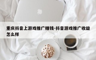 重庆抖音上游戏推广赚钱-抖音游戏推广收益怎么样