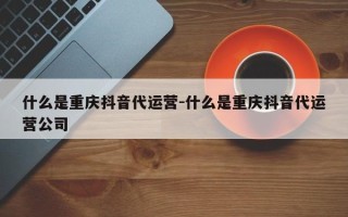 什么是重庆抖音代运营-什么是重庆抖音代运营公司