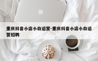 重庆抖音小店小白运营-重庆抖音小店小白运营招聘