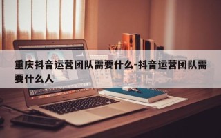 重庆抖音运营团队需要什么-抖音运营团队需要什么人