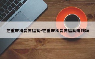 在重庆抖音做运营-在重庆抖音做运营赚钱吗