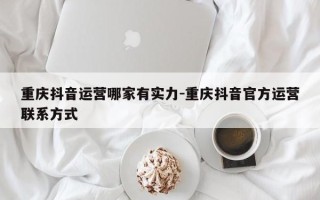 重庆抖音运营哪家有实力-重庆抖音官方运营联系方式