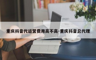 重庆抖音代运营费用高不高-重庆抖音总代理