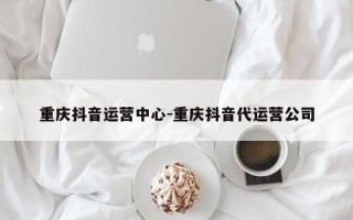 重庆抖音运营中心-重庆抖音代运营公司