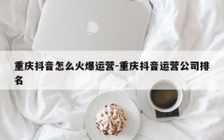 重庆抖音怎么火爆运营-重庆抖音运营公司排名