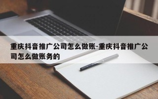 重庆抖音推广公司怎么做账-重庆抖音推广公司怎么做账务的