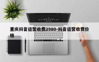 重庆抖音运营收费2980-抖音运营收费价格