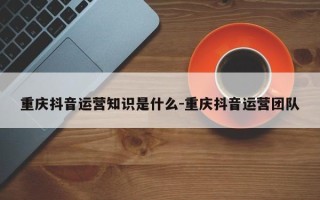 重庆抖音运营知识是什么-重庆抖音运营团队