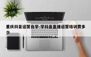 重庆抖音运营自学-学抖音直播运营培训费多少